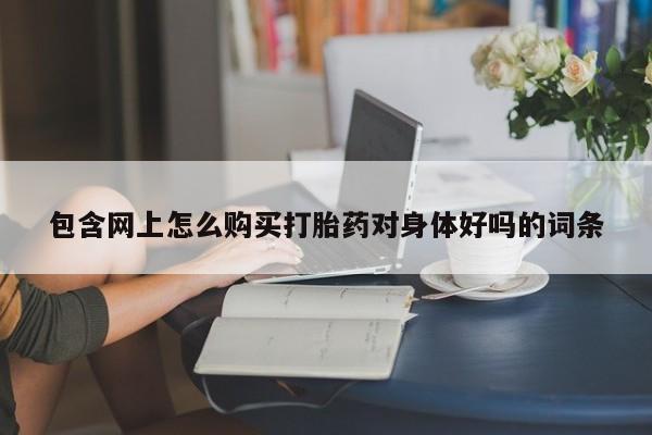 打胎药私人店 联系方式包含网上怎么购买打胎药对身体好吗的词条