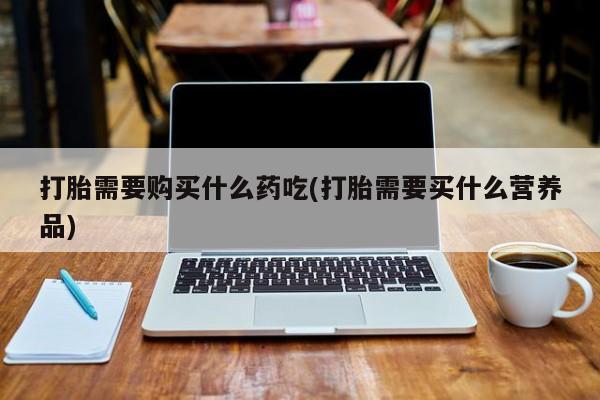 打胎药私人店 联系方式打胎需要购买什么药吃(打胎需要买什么营养品)